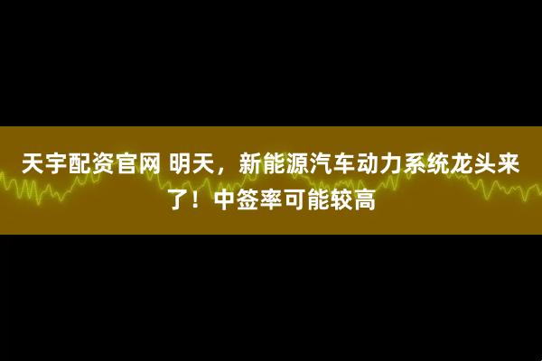 天宇配资官网 明天，新能源汽车动力系统龙头来了！中签率可能较高