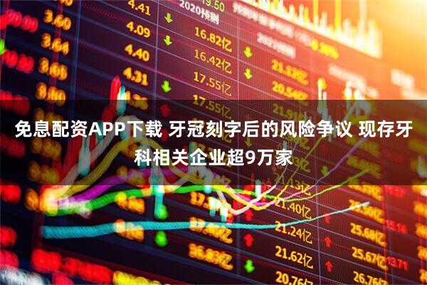 免息配资APP下载 牙冠刻字后的风险争议 现存牙科相关企业超9万家