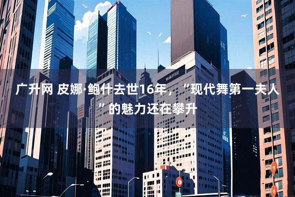 广升网 皮娜·鲍什去世16年，“现代舞第一夫人”的魅力还在攀升