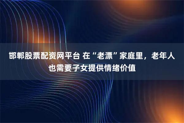 邯郸股票配资网平台 在“老漂”家庭里，老年人也需要子女提供情绪价值
