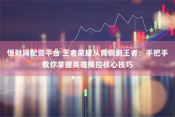 恒财网配资平台 王者荣耀从青铜到王者：手把手教你掌握英雄操控核心技巧