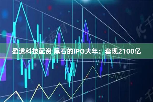 盈透科技配资 黑石的IPO大年：套现2100亿