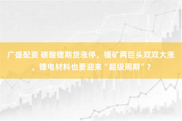 广盛配资 碳酸锂期货涨停，锂矿两巨头双双大涨，锂电材料也要迎来“超级周期”？