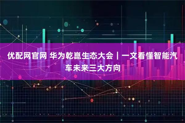 优配网官网 华为乾崑生态大会｜一文看懂智能汽车未来三大方向