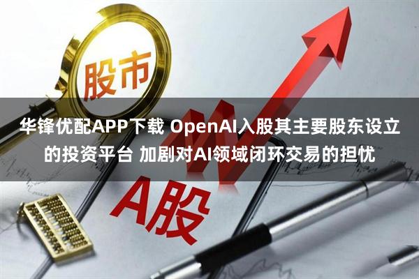 华锋优配APP下载 OpenAI入股其主要股东设立的投资平台 加剧对AI领域闭环交易的担忧