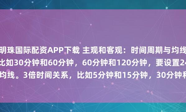 明珠国际配资APP下载 主观和客观：时间周期与均线的设置2倍时间关系，比如30分钟和60分钟，60分钟和120分钟，要设置240/250均线。3倍时间关系，比如5分钟和15分钟，30分钟和90分钟，要设置318均线。4...