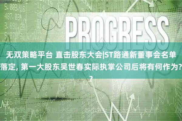 无双策略平台 直击股东大会|ST路通新董事会名单落定, 第一大股东吴世春实际执掌公司后将有何作为?