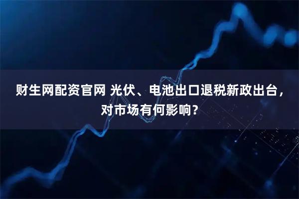 财生网配资官网 光伏、电池出口退税新政出台，对市场有何影响？
