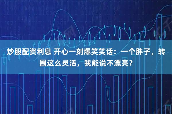 炒股配资利息 开心一刻爆笑笑话：一个胖子，转圈这么灵活，我能说不漂亮？