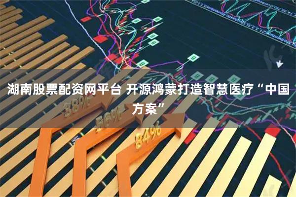 湖南股票配资网平台 开源鸿蒙打造智慧医疗“中国方案”