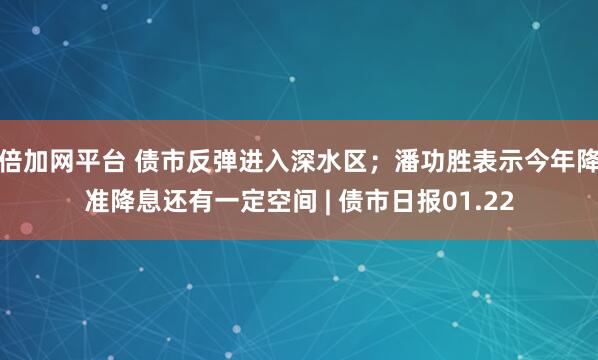 倍加网平台 债市反弹进入深水区；潘功胜表示今年降准降息还有一定空间 | 债市日报01.22