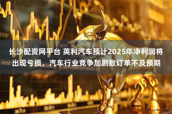 长沙配资网平台 英利汽车预计2025年净利润将出现亏损，汽车行业竞争加剧致订单不及预期