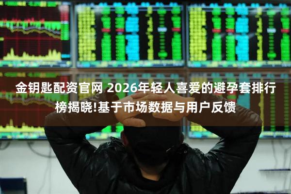 金钥匙配资官网 2026年轻人喜爱的避孕套排行榜揭晓!基于市场数据与用户反馈