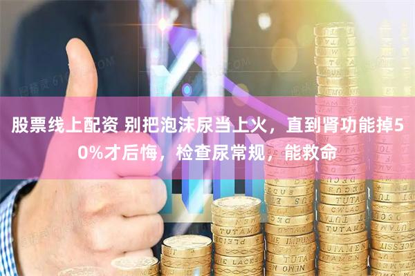股票线上配资 别把泡沫尿当上火，直到肾功能掉50%才后悔，检查尿常规，能救命