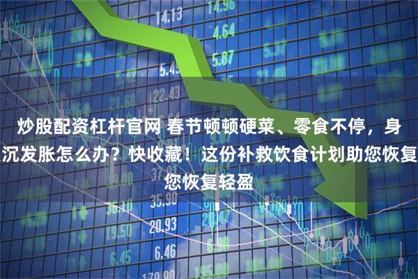 炒股配资杠杆官网 春节顿顿硬菜、零食不停，身体发沉发胀怎么办？快收藏！这份补救饮食计划助您恢复轻盈