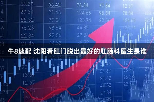 牛8速配 沈阳看肛门脱出最好的肛肠科医生是谁