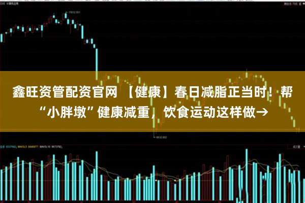 鑫旺资管配资官网 【健康】春日减脂正当时！帮“小胖墩”健康减重，饮食运动这样做→