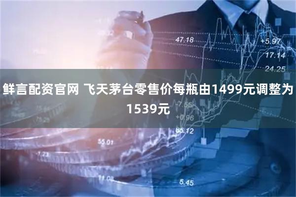 鲜言配资官网 飞天茅台零售价每瓶由1499元调整为1539元