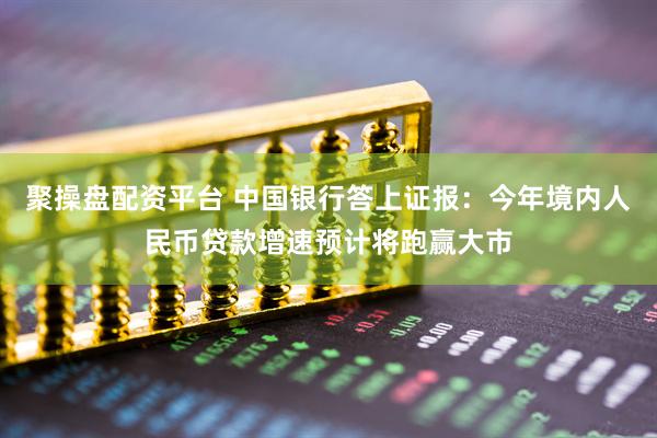聚操盘配资平台 中国银行答上证报：今年境内人民币贷款增速预计将跑赢大市